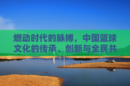 燃动时代的脉搏,中国篮球文化的传承、创新与全民共鸣,燃动时代的脉搏,中国篮球文化的传承、创新与全民共鸣