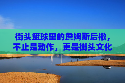 街头篮球里的詹姆斯后撤,不止是动作,更是街头文化的活态传承