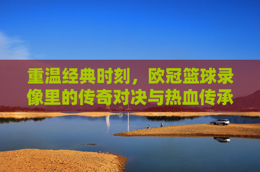 重温经典时刻，欧冠篮球录像里的传奇对决与热血传承
