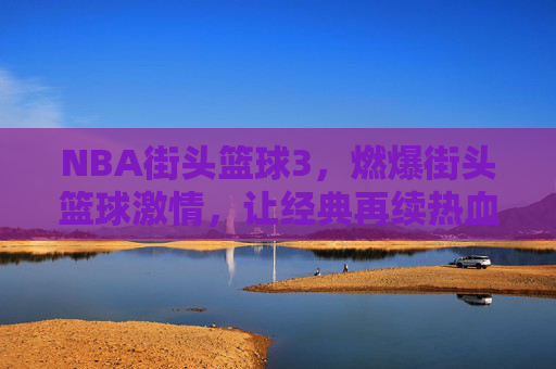 NBA街头篮球3，燃爆街头篮球激情，让经典再续热血传奇，NBA街头篮球3，燃爆街头篮球激情，让经典再续热血传奇
