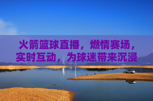 火箭篮球直播，燃情赛场，实时互动，为球迷带来沉浸式观赛体验