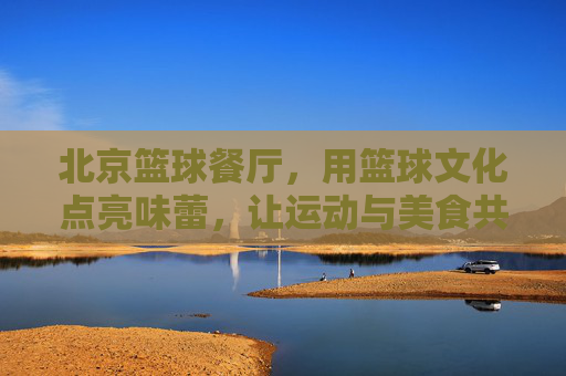 北京篮球餐厅，用篮球文化点亮味蕾，让运动与美食共赴一场激情盛宴