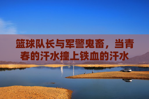 篮球队长与军警鬼畜，当青春的汗水撞上铁血的汗水
