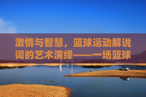 激情与智慧,篮球运动解说词的艺术演绎——一场篮球赛中的声音史诗