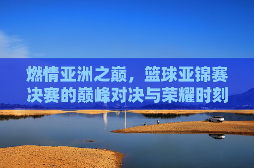 燃情亚洲之巅，篮球亚锦赛决赛的巅峰对决与荣耀时刻