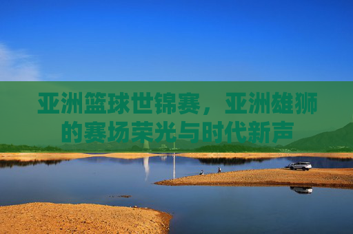 亚洲篮球世锦赛,亚洲雄狮的赛场荣光与时代新声