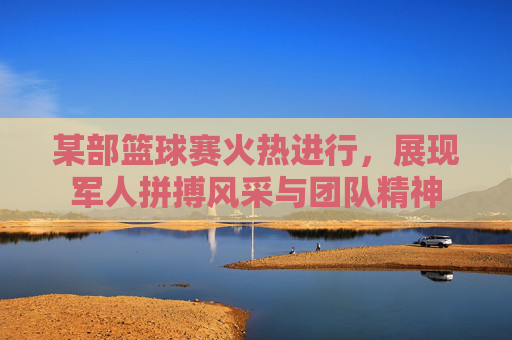 某部篮球赛火热进行,展现军人拼搏风采与团队精神