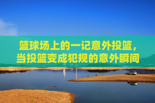 篮球场上的一记意外投篮，当投篮变成犯规的意外瞬间，篮球场上意外投篮成犯规的意外瞬间