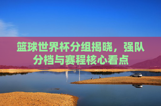 篮球世界杯分组揭晓，强队分档与赛程核心看点