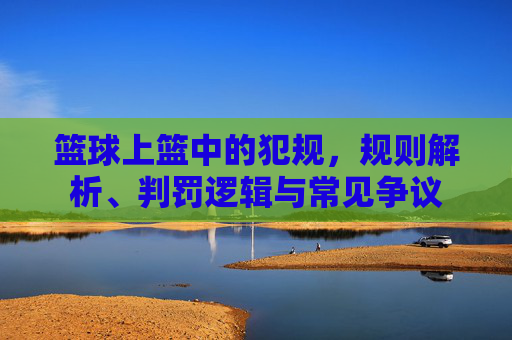 篮球上篮中的犯规,规则解析、判罚逻辑与常见争议