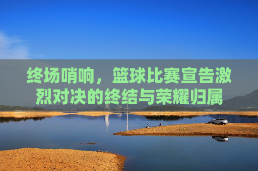 终场哨响，篮球比赛宣告激烈对决的终结与荣耀归属