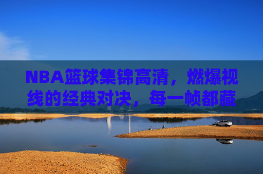 NBA篮球集锦高清，燃爆视线的经典对决，每一帧都藏着热血与传奇