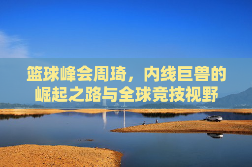 篮球峰会周琦,内线巨兽的崛起之路与全球竞技视野
