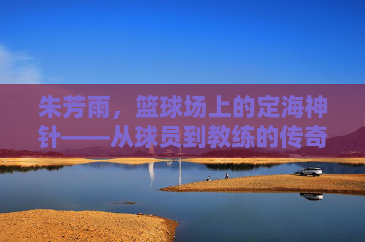 朱芳雨,篮球场上的定海神针——从球员到教练的传奇轨迹