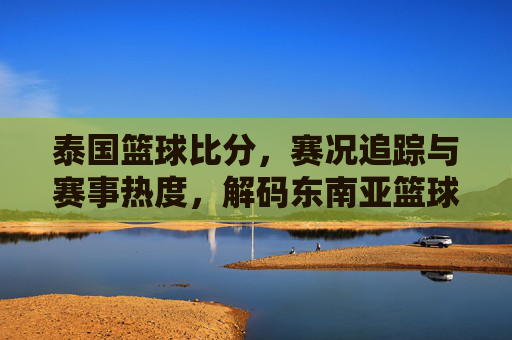 泰国篮球比分，赛况追踪与赛事热度，解码东南亚篮球的激情与数据，泰国篮球比分与赛况追踪，解码东南亚篮球的激情与赛事热度