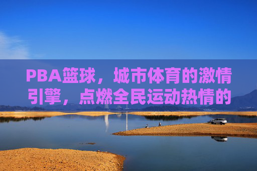 PBA篮球,城市体育的激情引擎,点燃全民运动热情的璀璨舞台,PBA篮球,城市体育的激情引擎,点燃全民运动热情的璀璨舞台