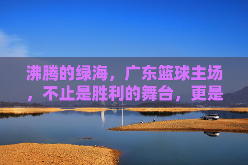 沸腾的绿海，广东篮球主场，不止是胜利的舞台，更是信仰的共鸣，沸腾的绿海，广东篮球主场，不止是胜利的舞台，更是信仰的共鸣