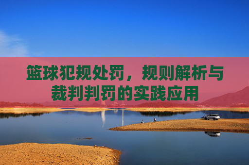 篮球犯规处罚，规则解析与裁判判罚的实践应用