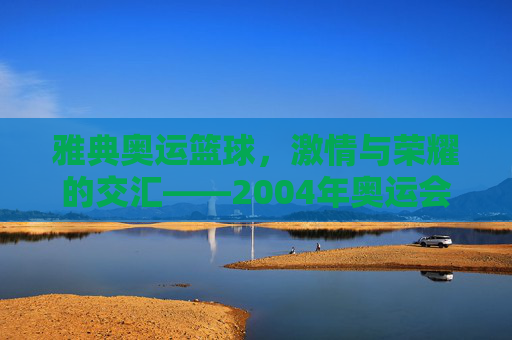 雅典奥运篮球，激情与荣耀的交汇——2004年奥运会篮球赛事回眸，雅典奥运篮球，激情与荣耀的交汇——2004年奥运会篮球赛事回眸