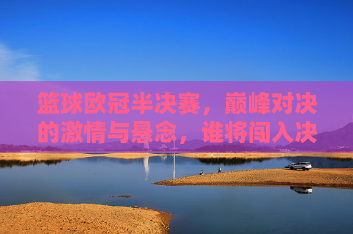 篮球欧冠半决赛,巅峰对决的激情与悬念,谁将闯入决赛?篮球欧冠半决赛,巅峰对决的激情与悬念,谁将闯入决赛?