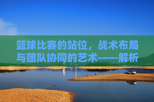 篮球比赛的站位,战术布局与团队协同的艺术——解析不同位置的战术意义与实战应用