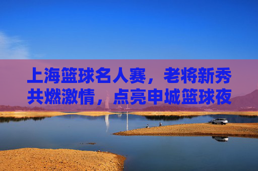 上海篮球名人赛,老将新秀共燃激情,点亮申城篮球夜空,上海篮球名人赛,老将新秀共燃激情,点亮申城篮球夜空