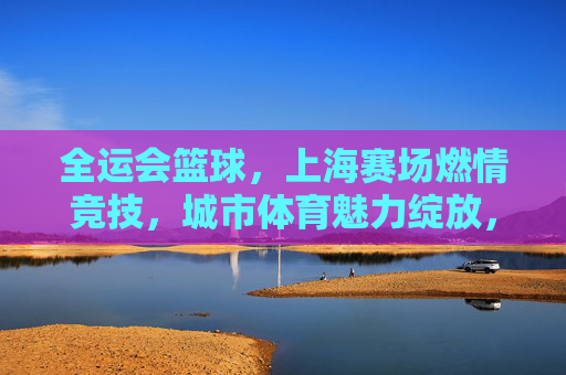 全运会篮球,上海赛场燃情竞技,城市体育魅力绽放,全运会篮球赛场燃情竞技 上海城市体育魅力绽放