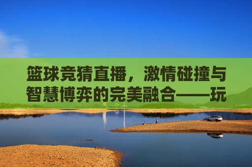 篮球竞猜直播,激情碰撞与智慧博弈的完美融合——玩转赛事预测新体验,篮球竞猜直播,激情碰撞与智慧博弈的完美融合——玩转赛事预测新体验