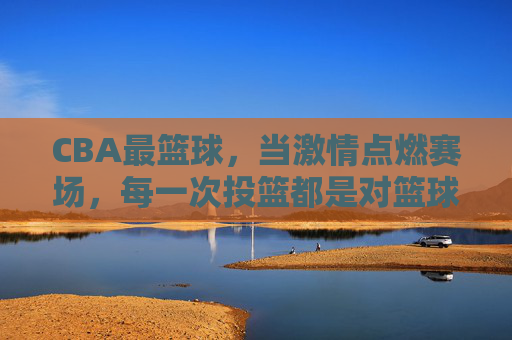 CBA最篮球，当激情点燃赛场，每一次投篮都是对篮球最纯粹的表达，CBA最篮球，激情赛场，每一次投篮都是篮球最纯粹的表达