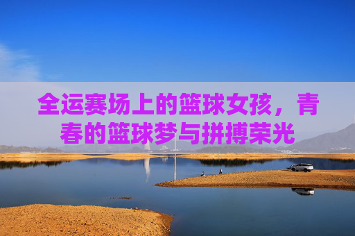 全运赛场上的篮球女孩，青春的篮球梦与拼搏荣光