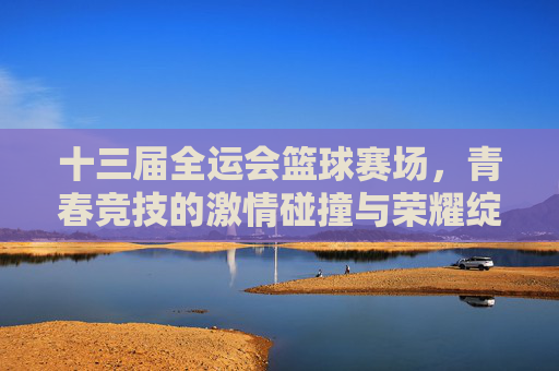十三届全运会篮球赛场,青春竞技的激情碰撞与荣耀绽放