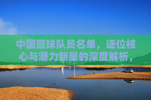 中国篮球队员名单，逐位核心与潜力新星的深度解析，中国篮球队员名单，核心与潜力新星的深度解析