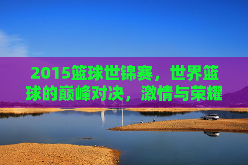 2015篮球世锦赛，世界篮球的巅峰对决，激情与荣耀的碰撞