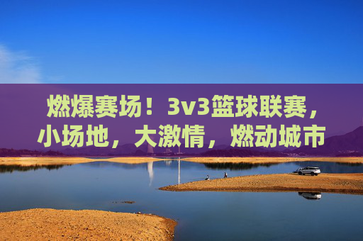 燃爆赛场!3v3篮球联赛,小场地,大激情,燃动城市活力,燃爆赛场!3v3篮球联赛,小场地,大激情,燃动城市活力