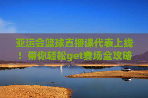 亚运会篮球直播课代表上线！带你轻松get赛场全攻略