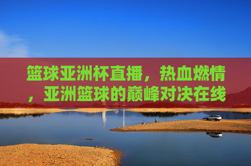 篮球亚洲杯直播，热血燃情，亚洲篮球的巅峰对决在线观赛指南