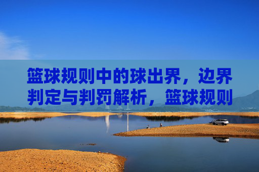 篮球规则中的球出界，边界判定与判罚解析，篮球规则中的球出界，边界判定与判罚解析