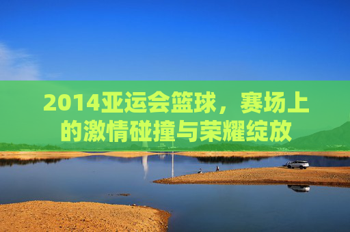 2014亚运会篮球，赛场上的激情碰撞与荣耀绽放