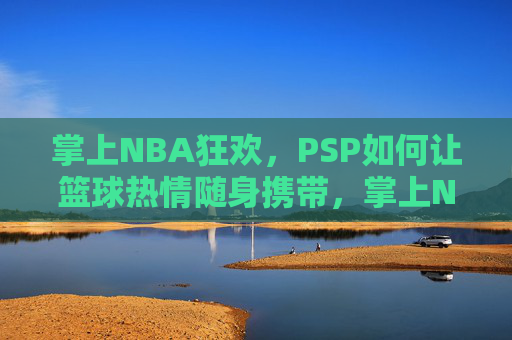 掌上NBA狂欢，PSP如何让篮球热情随身携带，掌上NBA狂欢，PSP如何让篮球热情随身携带
