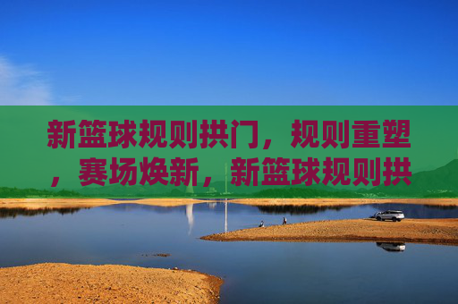 新篮球规则拱门，规则重塑，赛场焕新，新篮球规则拱门，规则重塑，赛场焕新
