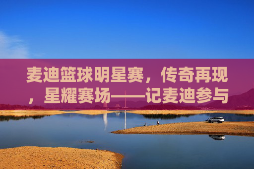 麦迪篮球明星赛，传奇再现，星耀赛场——记麦迪参与的篮球明星赛精彩瞬间，麦迪篮球明星赛，传奇再现，星耀赛场，精彩瞬间