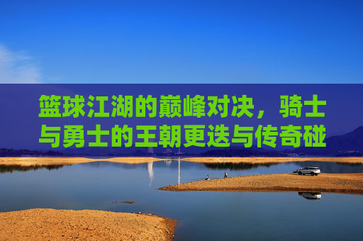 篮球江湖的巅峰对决，骑士与勇士的王朝更迭与传奇碰撞
