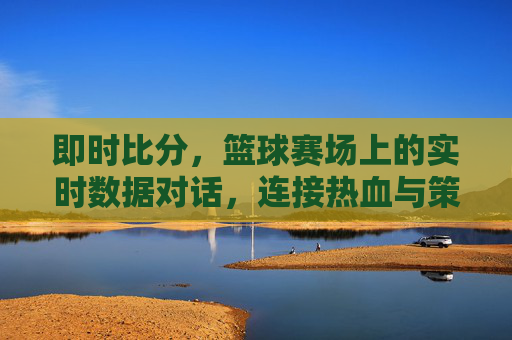即时比分，篮球赛场上的实时数据对话，连接热血与策略的桥梁