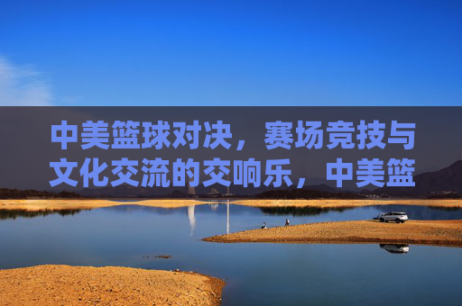 中美篮球对决，赛场竞技与文化交流的交响乐，中美篮球对决，赛场竞技与文化交流的交响乐