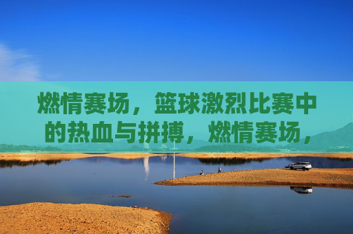 燃情赛场，篮球激烈比赛中的热血与拼搏，燃情赛场，篮球激烈比赛中的热血与拼搏