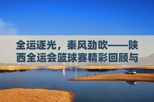 全运逐光,秦风劲吹——陕西全运会篮球赛精彩回顾与未来展望