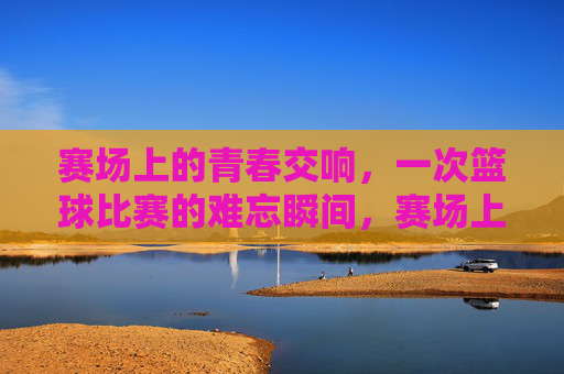 赛场上的青春交响，一次篮球比赛的难忘瞬间，赛场上的青春交响，一次篮球比赛的难忘瞬间