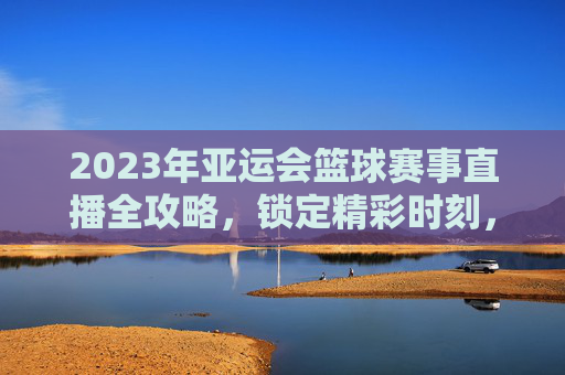 2023年亚运会篮球赛事直播全攻略,锁定精彩时刻,与冠军团队共赴篮球盛宴,2023年亚运会篮球赛事直播全攻略,锁定精彩时刻,与冠军团队共赴篮球盛宴