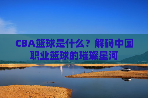 CBA篮球是什么？解码中国职业篮球的璀璨星河