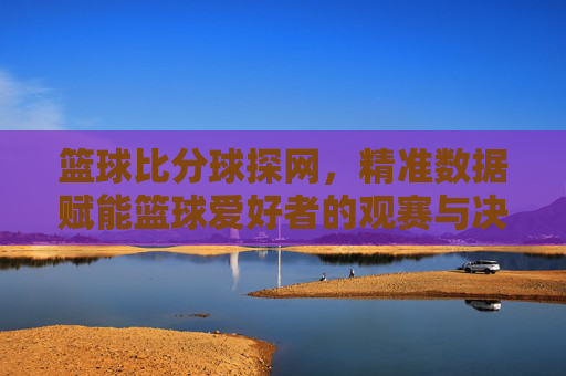 篮球比分球探网,精准数据赋能篮球爱好者的观赛与决策